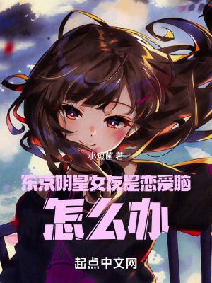 东京明星女友是恋爱脑,怎么办 东京明星女友是恋爱脑,怎么办